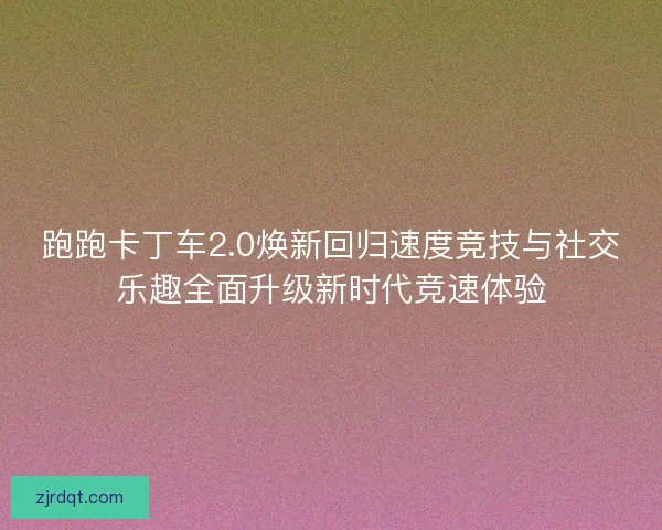 跑跑卡丁车2.0焕新回归速度竞技与社交乐趣全面升级新时代竞速体验