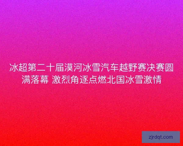 冰超第二十届漠河冰雪汽车越野赛决赛圆满落幕 激烈角逐点燃北国冰雪激情