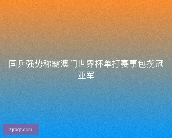 国乒强势称霸澳门世界杯单打赛事包揽冠亚军