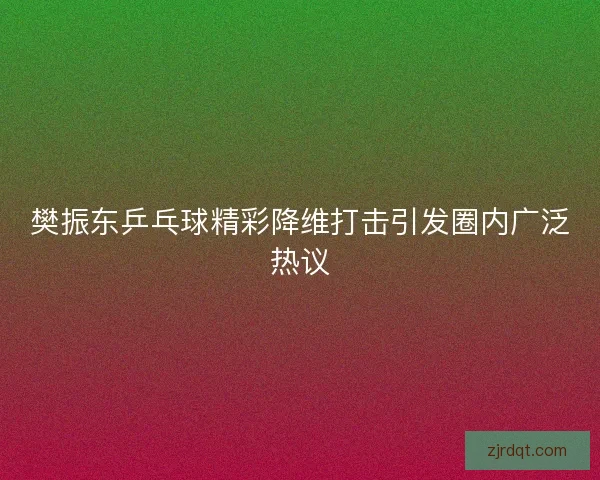 樊振东乒乓球精彩降维打击引发圈内广泛热议