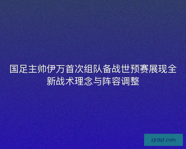 国足主帅伊万首次组队备战世预赛展现全新战术理念与阵容调整