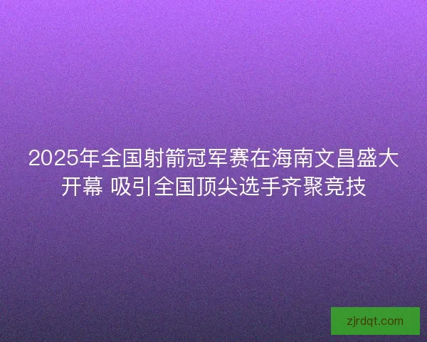 2025年全国射箭冠军赛在海南文昌盛大开幕 吸引全国顶尖选手齐聚竞技