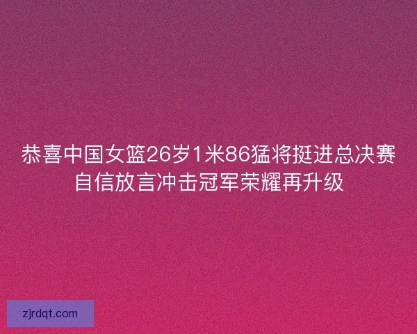 恭喜中国女篮26岁1米86猛将挺进总决赛自信放言冲击冠军荣耀再升级