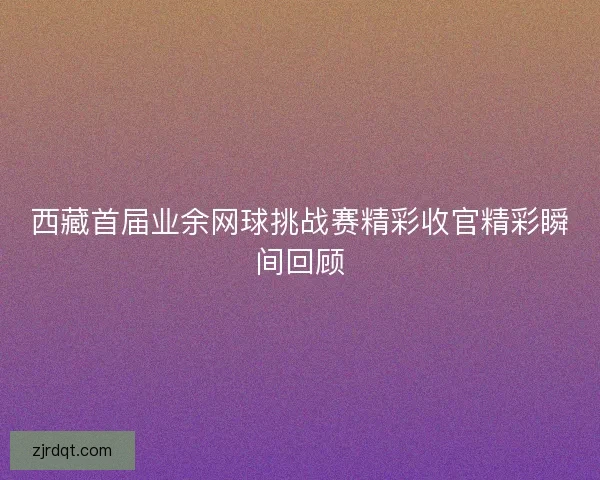 西藏首届业余网球挑战赛精彩收官精彩瞬间回顾