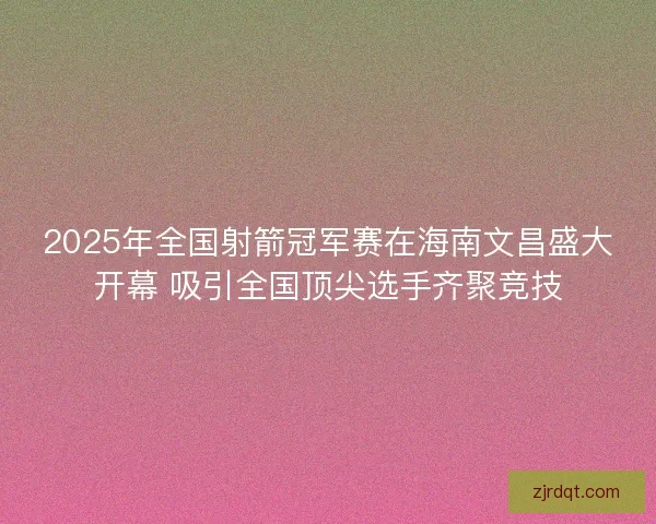2025年全国射箭冠军赛在海南文昌盛大开幕 吸引全国顶尖选手齐聚竞技