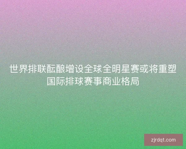 世界排联酝酿增设全球全明星赛或将重塑国际排球赛事商业格局