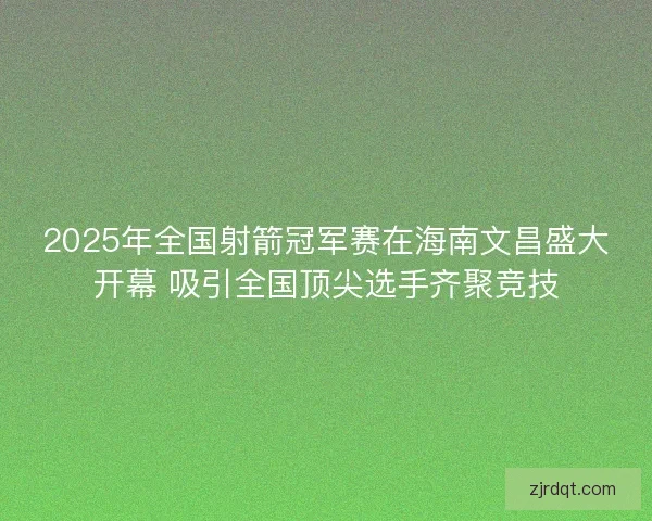 2025年全国射箭冠军赛在海南文昌盛大开幕 吸引全国顶尖选手齐聚竞技