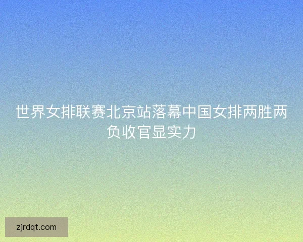 世界女排联赛北京站落幕中国女排两胜两负收官显实力