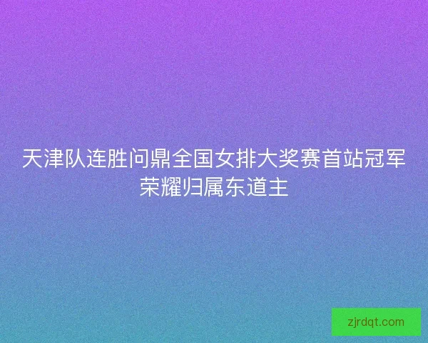 天津队连胜问鼎全国女排大奖赛首站冠军荣耀归属东道主