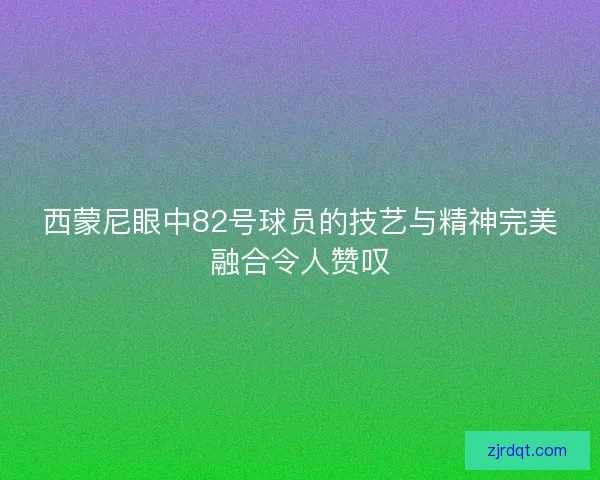 西蒙尼眼中82号球员的技艺与精神完美融合令人赞叹