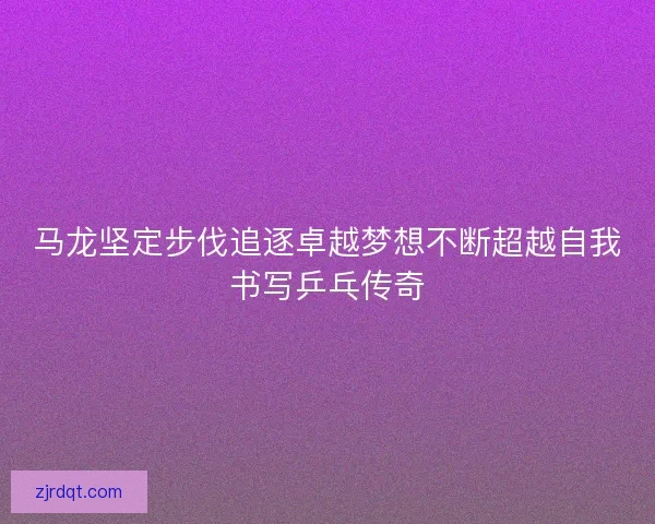 马龙坚定步伐追逐卓越梦想不断超越自我书写乒乓传奇