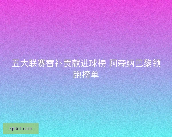 五大联赛替补贡献进球榜 阿森纳巴黎领跑榜单
