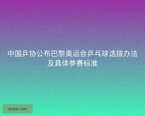 中国乒协公布巴黎奥运会乒乓球选拔办法及具体参赛标准
