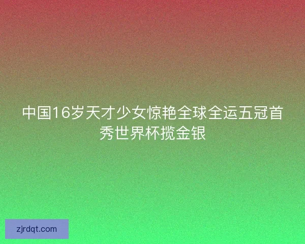 中国16岁天才少女惊艳全球全运五冠首秀世界杯揽金银